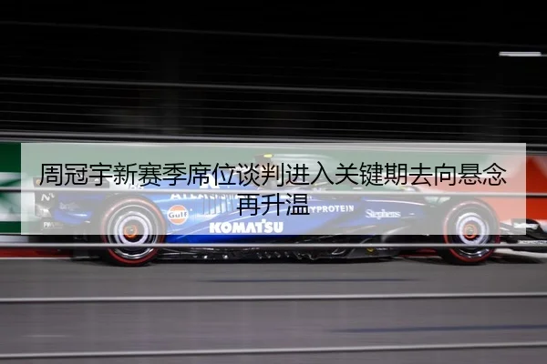 周冠宇新赛季席位谈判进入关键期去向悬念再升温 - BOYUSport