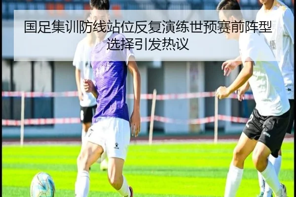 国足集训防线站位反复演练世预赛前阵型选择引发热议（BOYUSport）