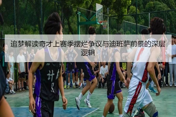 追梦解读奇才上赛季摆烂争议与迪班萨前景的深层逻辑（BOYUSport）